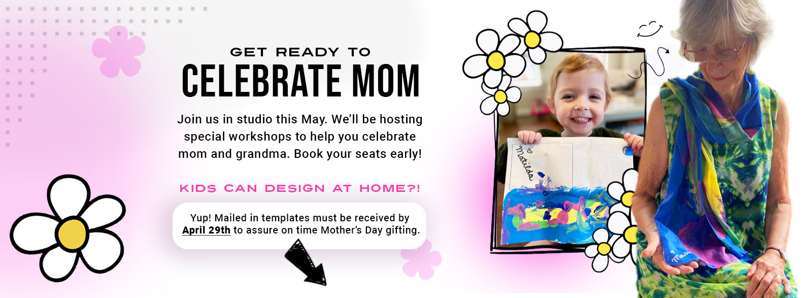 Celebrate Mom or Grandma! Print a template, design from home and mail it to us. Your finished template must arrive at the studio by April 29th for Mother's day gifting. Join us in the studio every weekend in May for our Celebrate Mom Workshop.